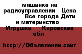 машинка на радиоуправлении › Цена ­ 1 000 - Все города Дети и материнство » Игрушки   . Кировская обл.